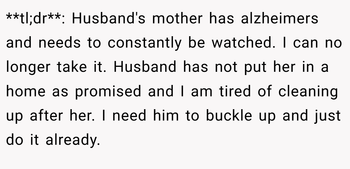 **tl;dr**: Husband's mother has alzheimers and needs to constantly be watched. I can no longer take it. Husband has not put her in a home as promised and I am tired of cleaning up after her. I need him to buckle up and just do it already.
