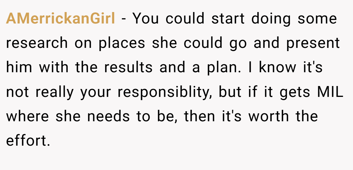 AMerrickanGirl − You could start doing some research on places she could go and present him with the results and a plan. I know it's not really your responsiblity, but if it gets MIL where she needs to be, then it's worth the effort.