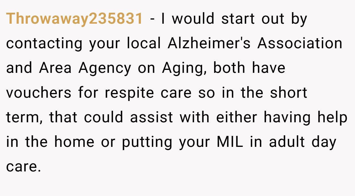 Throwaway235831 − I would start out by contacting your local Alzheimer's Association and Area Agency on Aging, both have vouchers for respite care so in the short term, that could assist with either having help in the home or putting your MIL in adult day care.