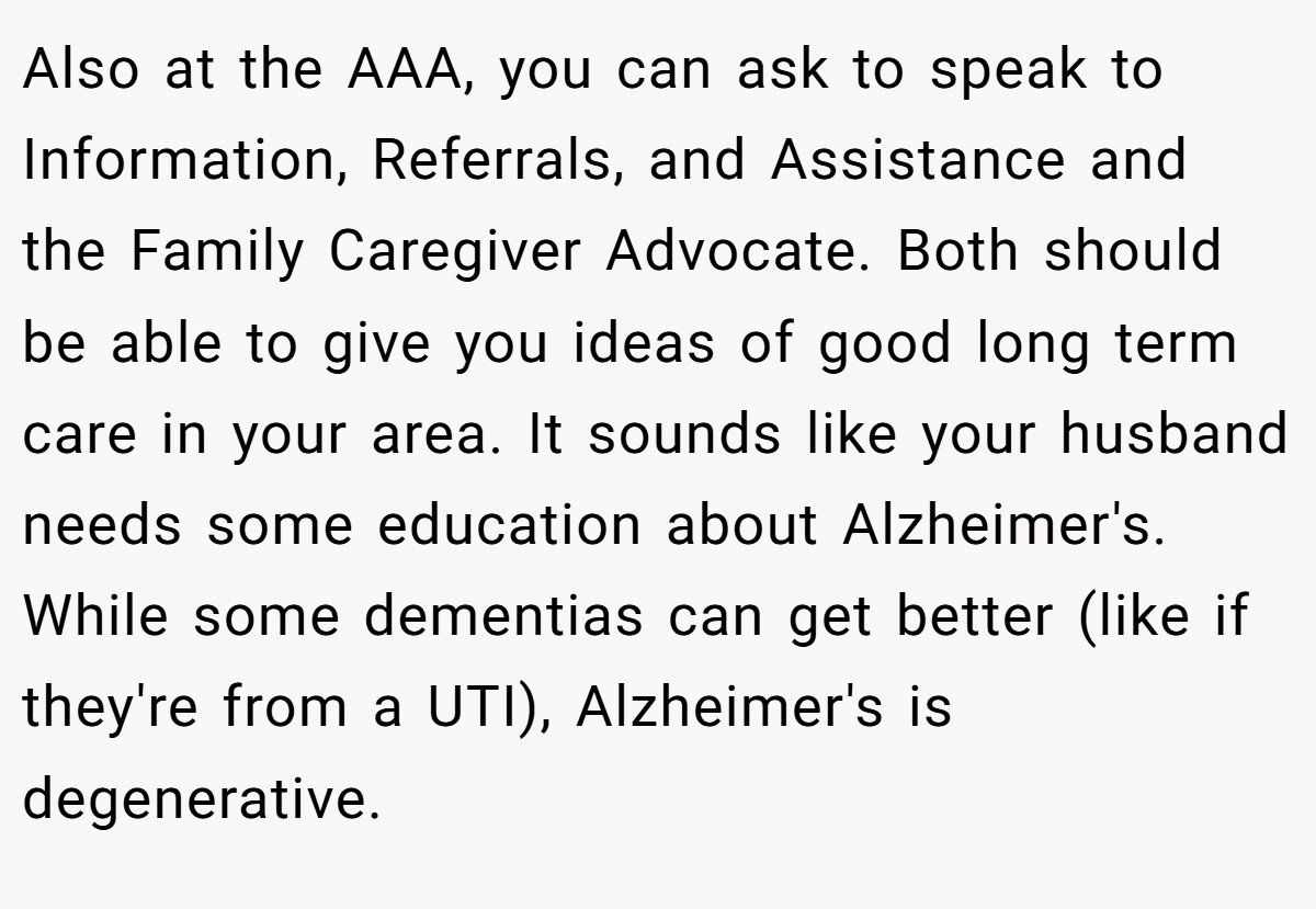 Also at the AAA, you can ask to speak to Information, Referrals, and Assistance and the Family Caregiver Advocate. Both should be able to give you ideas of good long term care in your area. It sounds like your husband needs some education about Alzheimer's. While some dementias can get better (like if they're from a UTI), Alzheimer's is degenerative.