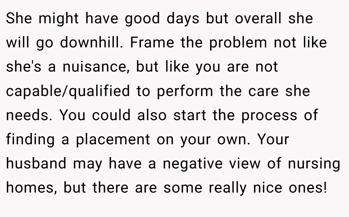 She might have good days but overall she will go downhill. Frame the problem not like she's a nuisance, but like you are not capable/qualified to perform the care she needs. You could also start the process of finding a placement on your own. Your husband may have a negative view of nursing homes, but there are some really nice ones!