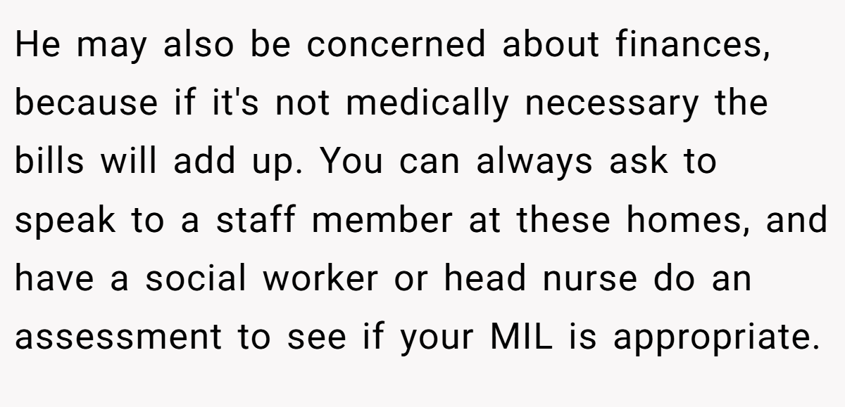 He may also be concerned about finances, because if it's not medically necessary the bills will add up. You can always ask to speak to a staff member at these homes, and have a social worker or head nurse do an assessment to see if your MIL is appropriate.