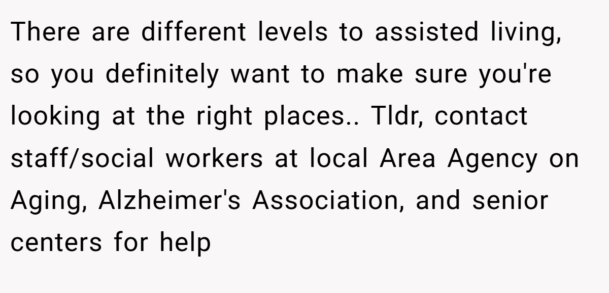 There are different levels to assisted living, so you definitely want to make sure you're looking at the right places.. Tldr, contact staff/social workers at local Area Agency on Aging, Alzheimer's Association, and senior centers for help