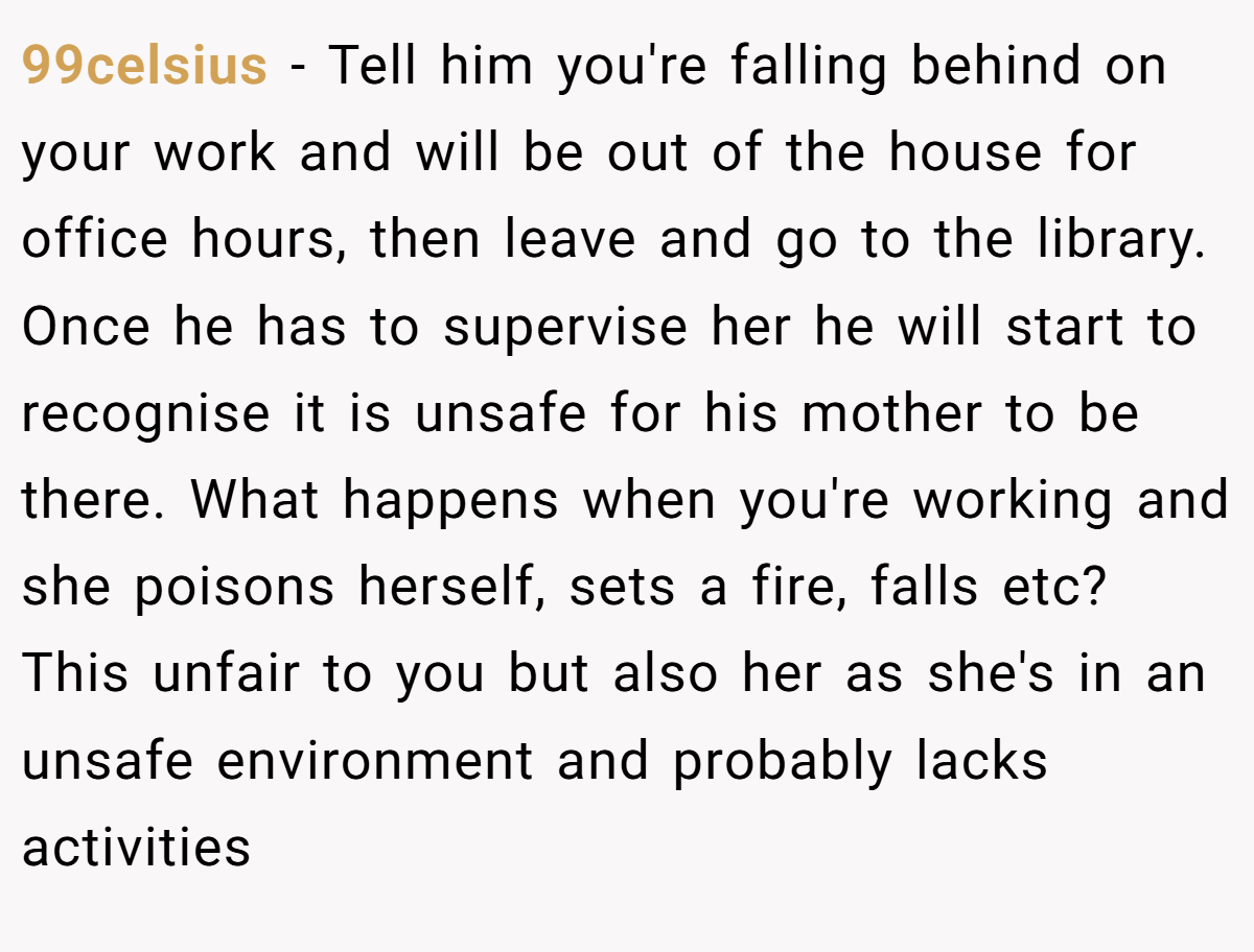 99celsius − Tell him you're falling behind on your work and will be out of the house for office hours, then leave and go to the library. Once he has to supervise her he will start to recognise it is unsafe for his mother to be there. What happens when you're working and she poisons herself, sets a fire, falls etc? This unfair to you but also her as she's in an unsafe environment and probably lacks activities