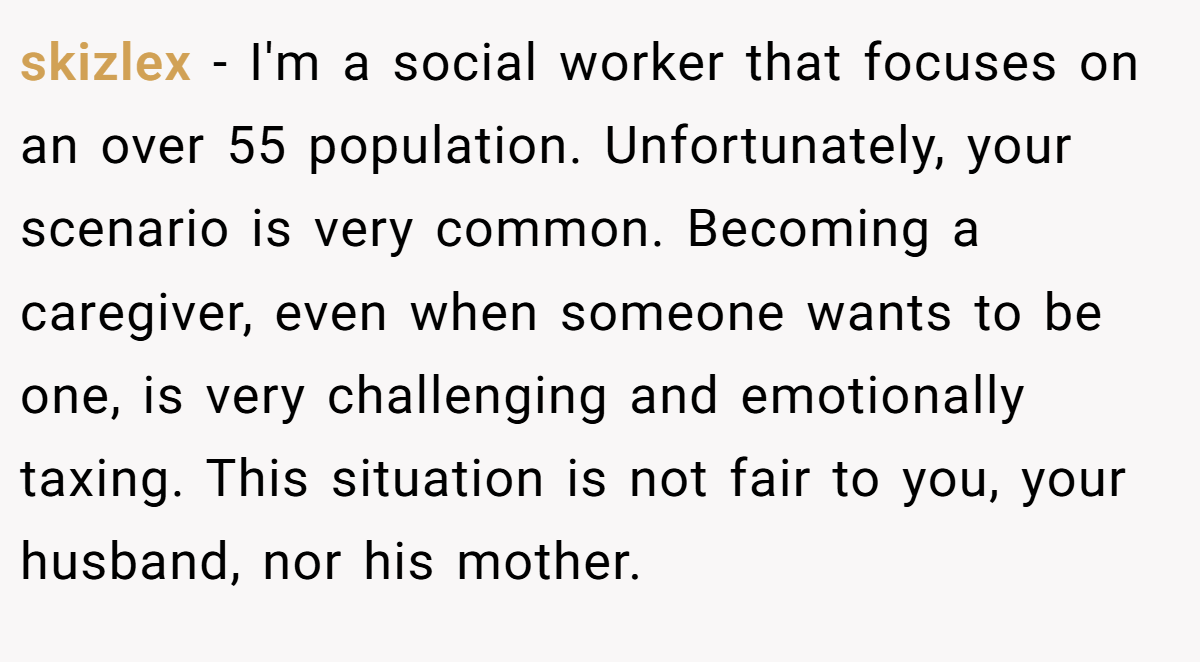 skizlex − I'm a social worker that focuses on an over 55 population. Unfortunately, your scenario is very common. Becoming a caregiver, even when someone wants to be one, is very challenging and emotionally taxing. This situation is not fair to you, your husband, nor his mother.