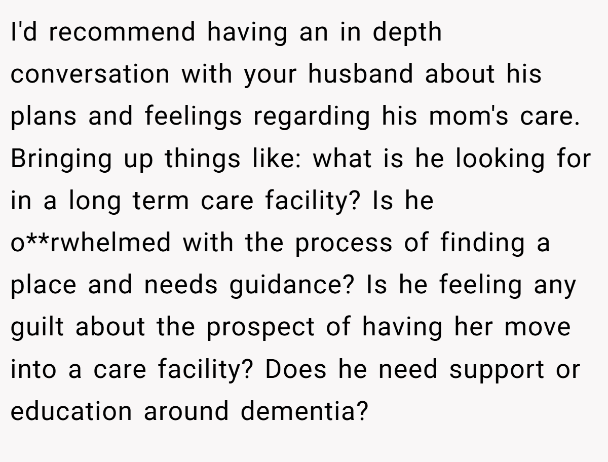 I'd recommend having an in depth conversation with your husband about his plans and feelings regarding his mom's care. Bringing up things like: what is he looking for in a long term care facility? Is he o**rwhelmed with the process of finding a place and needs guidance? Is he feeling any guilt about the prospect of having her move into a care facility? Does he need support or education around dementia?
