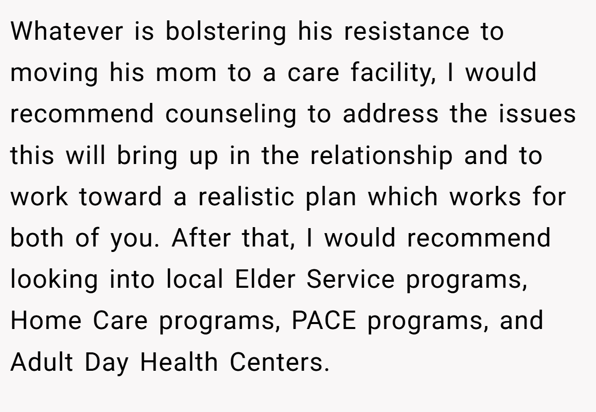 Whatever is bolstering his resistance to moving his mom to a care facility, I would recommend counseling to address the issues this will bring up in the relationship and to work toward a realistic plan which works for both of you. After that, I would recommend looking into local Elder Service programs, Home Care programs, PACE programs, and Adult Day Health Centers.