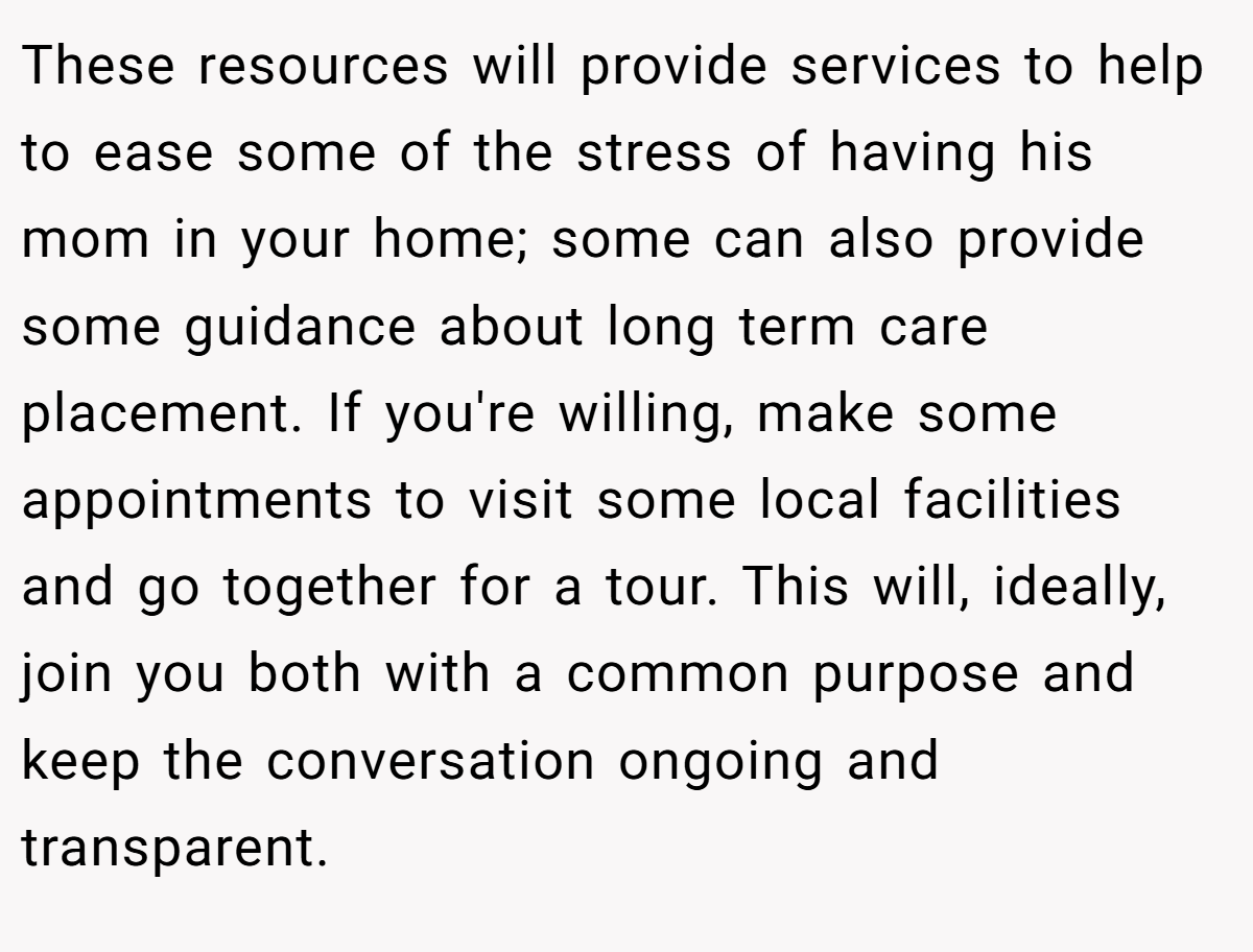 These resources will provide services to help to ease some of the stress of having his mom in your home; some can also provide some guidance about long term care placement. If you're willing, make some appointments to visit some local facilities and go together for a tour. This will, ideally, join you both with a common purpose and keep the conversation ongoing and transparent.