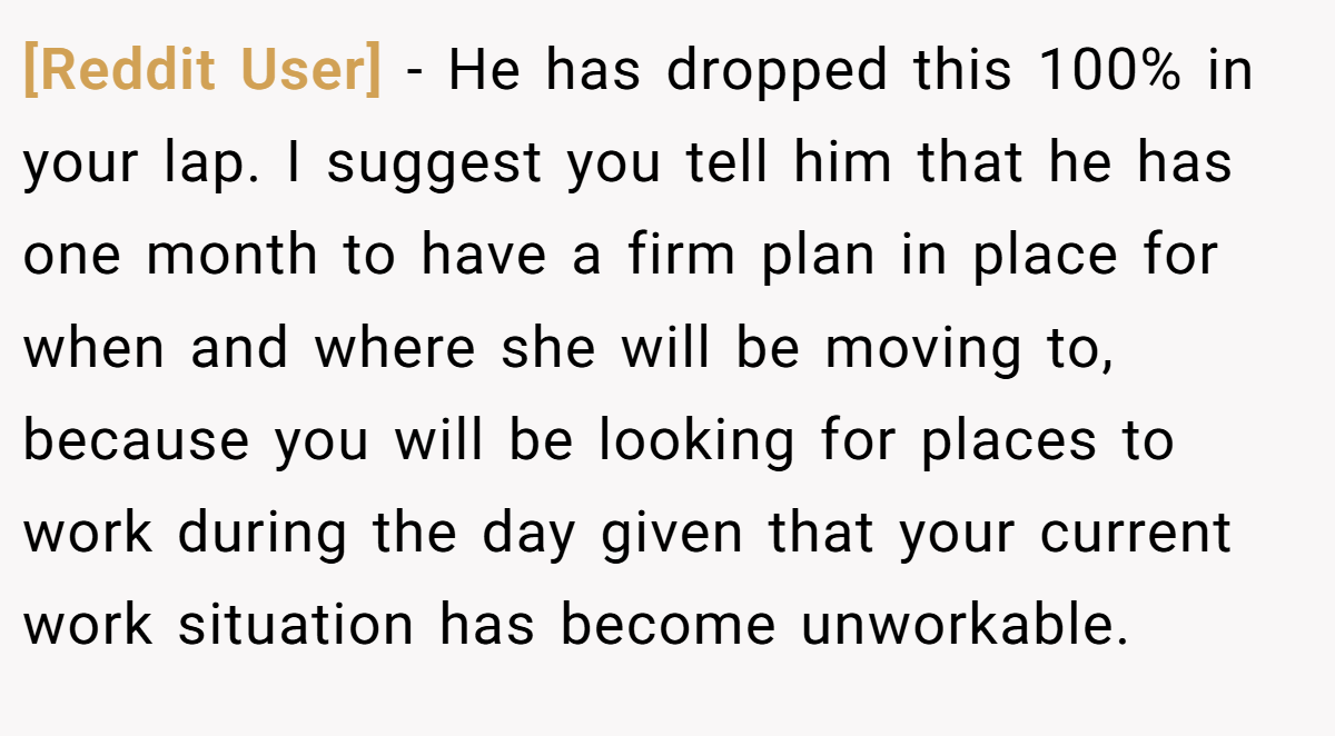 [Reddit User] − He has dropped this 100% in your lap. I suggest you tell him that he has one month to have a firm plan in place for when and where she will be moving to, because you will be looking for places to work during the day given that your current work situation has become unworkable.