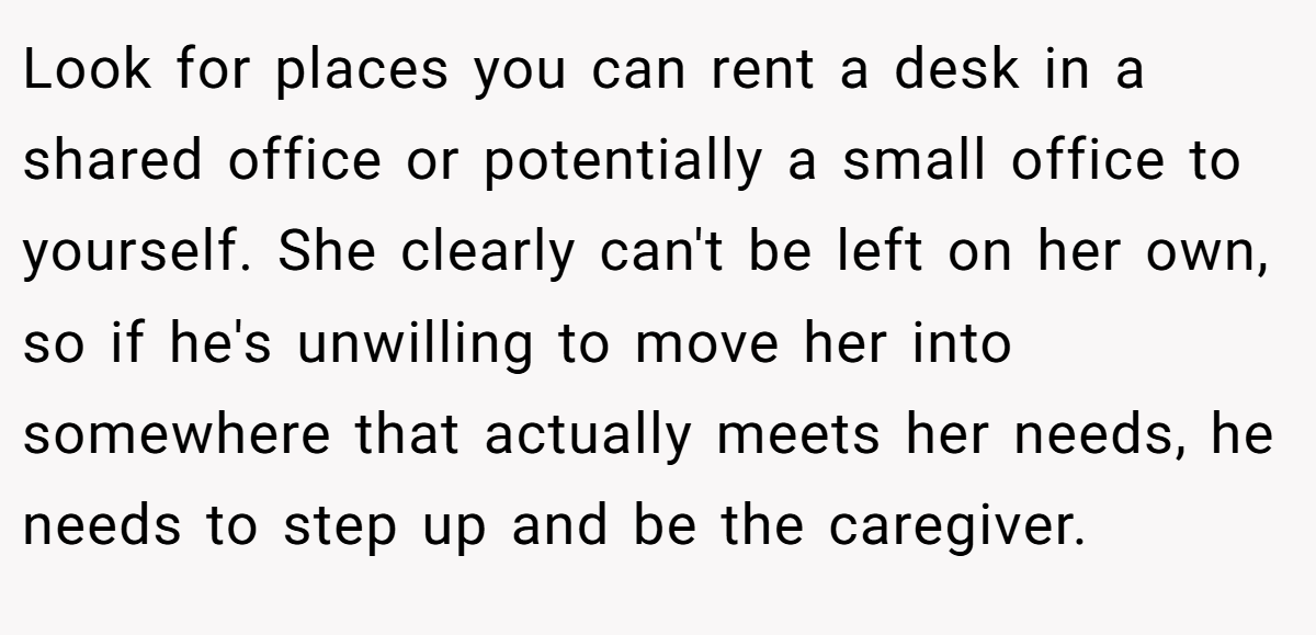 Look for places you can rent a desk in a shared office or potentially a small office to yourself. She clearly can't be left on her own, so if he's unwilling to move her into somewhere that actually meets her needs, he needs to step up and be the caregiver.