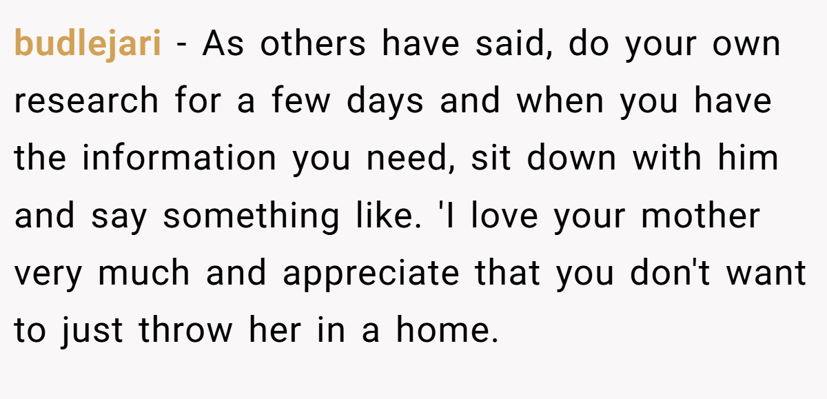 budlejari − As others have said, do your own research for a few days and when you have the information you need, sit down with him and say something like. 'I love your mother very much and appreciate that you don't want to just throw her in a home.