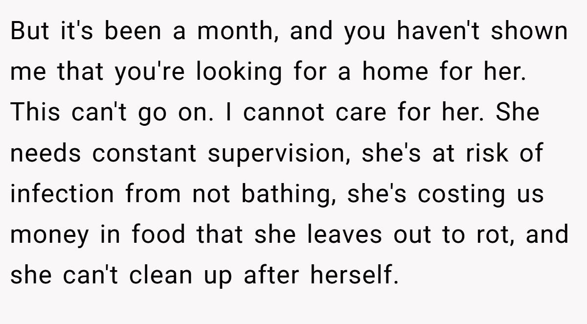 But it's been a month, and you haven't shown me that you're looking for a home for her. This can't go on. I cannot care for her. She needs constant supervision, she's at risk of infection from not bathing, she's costing us money in food that she leaves out to rot, and she can't clean up after herself.