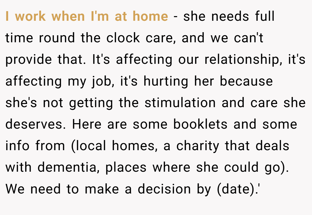 I work when I'm at home - she needs full time round the clock care, and we can't provide that. It's affecting our relationship, it's affecting my job, it's hurting her because she's not getting the stimulation and care she deserves. Here are some booklets and some info from (local homes, a charity that deals with dementia, places where she could go). We need to make a decision by (date).'