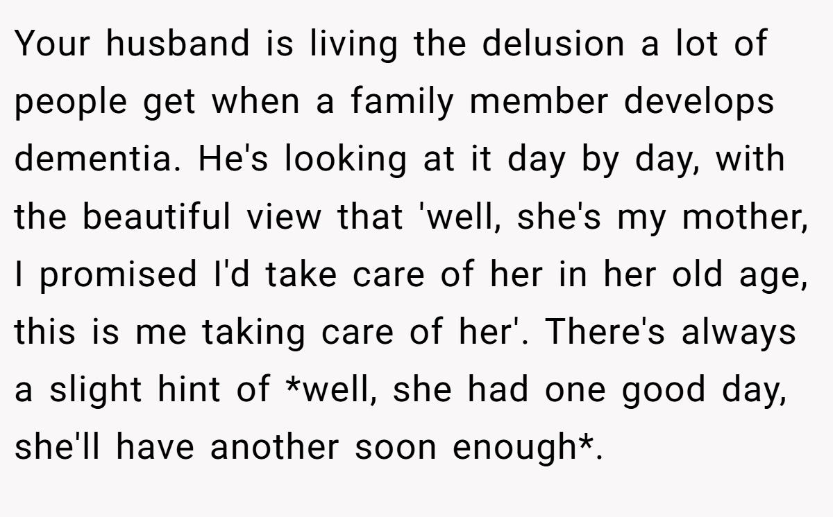 Your husband is living the delusion a lot of people get when a family member develops dementia. He's looking at it day by day, with the beautiful view that 'well, she's my mother, I promised I'd take care of her in her old age, this is me taking care of her'. There's always a slight hint of *well, she had one good day, she'll have another soon enough*.