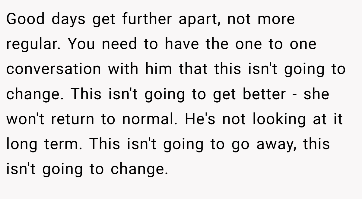 Good days get further apart, not more regular. You need to have the one to one conversation with him that this isn't going to change. This isn't going to get better - she won't return to normal. He's not looking at it long term. This isn't going to go away, this isn't going to change.