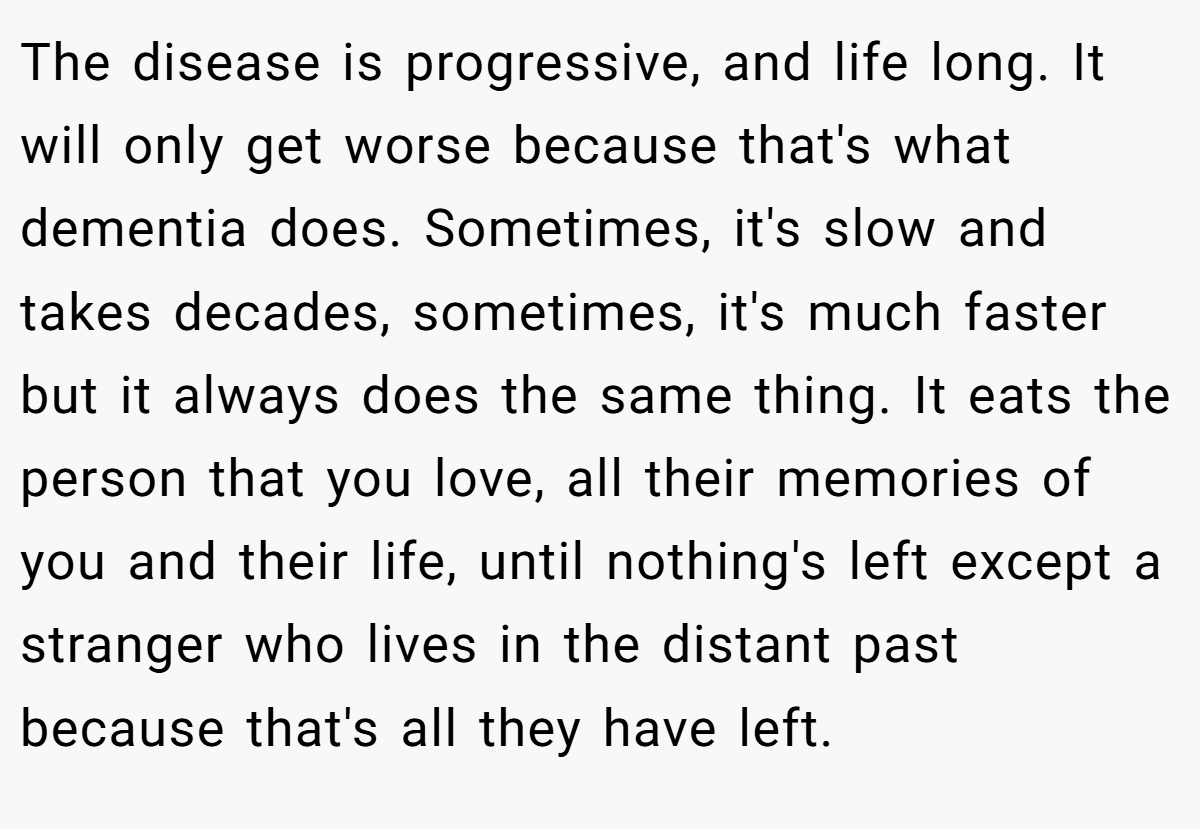 The disease is progressive, and life long. It will only get worse because that's what dementia does. Sometimes, it's slow and takes decades, sometimes, it's much faster but it always does the same thing. It eats the person that you love, all their memories of you and their life, until nothing's left except a stranger who lives in the distant past because that's all they have left.