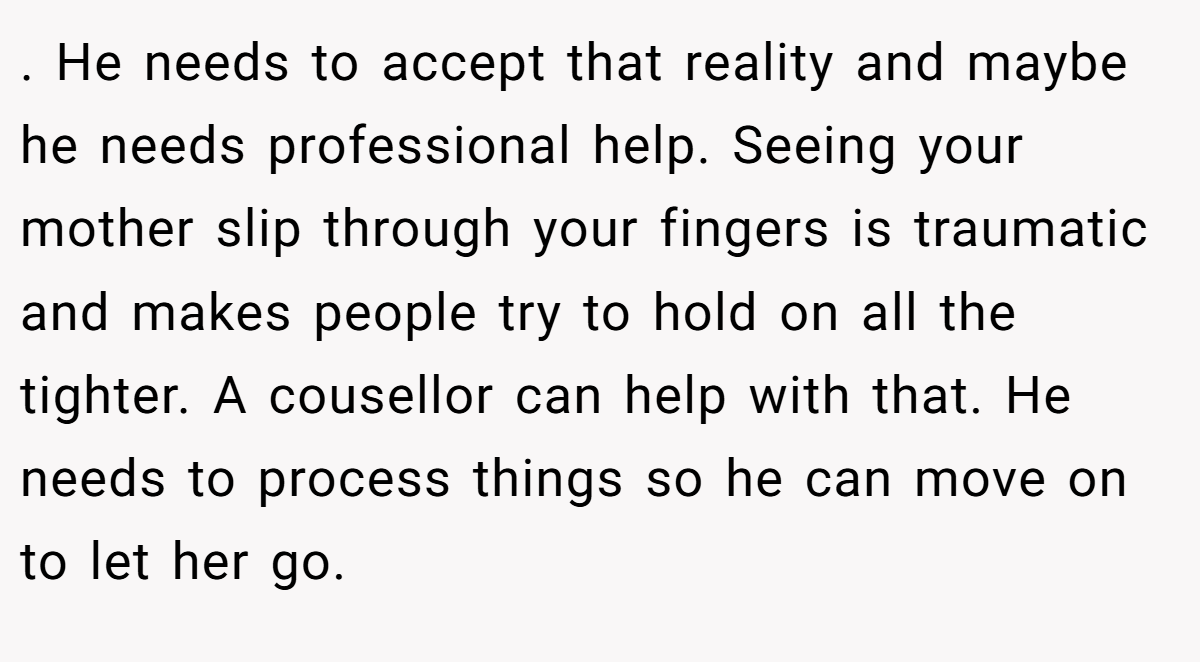 . He needs to accept that reality and maybe he needs professional help. Seeing your mother slip through your fingers is traumatic and makes people try to hold on all the tighter. A cousellor can help with that. He needs to process things so he can move on to let her go.