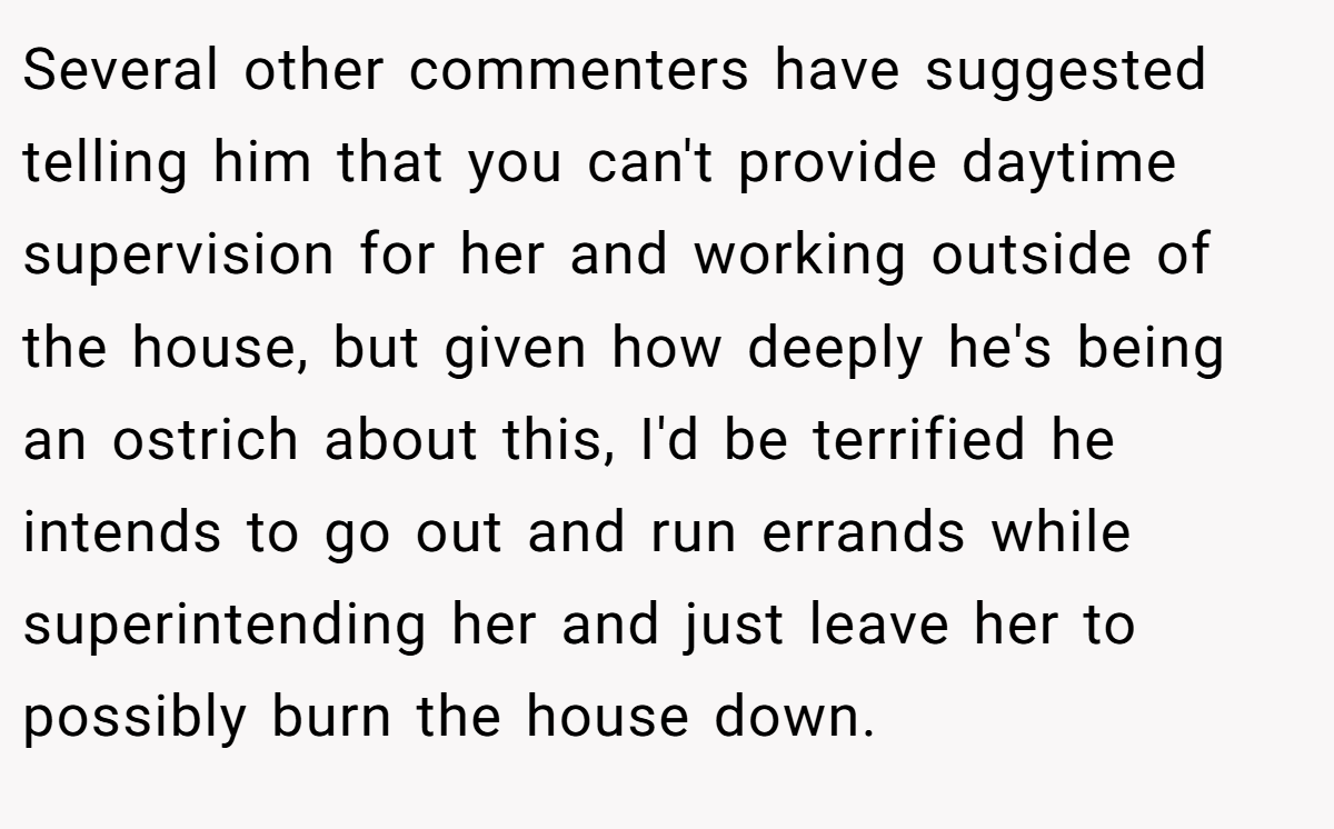 Several other commenters have suggested telling him that you can't provide daytime supervision for her and working outside of the house, but given how deeply he's being an ostrich about this, I'd be terrified he intends to go out and run errands while superintending her and just leave her to possibly burn the house down.