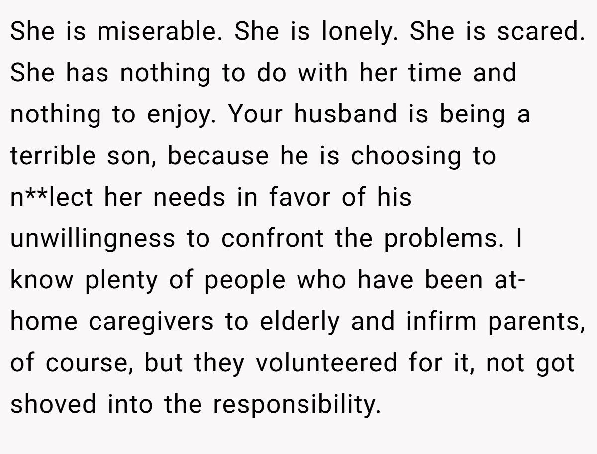 She is miserable. She is lonely. She is scared. She has nothing to do with her time and nothing to enjoy. Your husband is being a terrible son, because he is choosing to n**lect her needs in favor of his unwillingness to confront the problems. I know plenty of people who have been at-home caregivers to elderly and infirm parents, of course, but they volunteered for it, not got shoved into the responsibility.