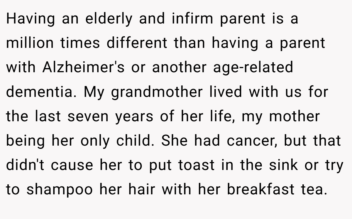 Having an elderly and infirm parent is a million times different than having a parent with Alzheimer's or another age-related dementia. My grandmother lived with us for the last seven years of her life, my mother being her only child. She had cancer, but that didn't cause her to put toast in the sink or try to shampoo her hair with her breakfast tea.