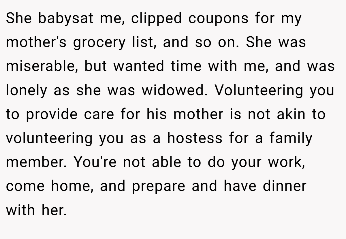 She babysat me, clipped coupons for my mother's grocery list, and so on. She was miserable, but wanted time with me, and was lonely as she was widowed. Volunteering you to provide care for his mother is not akin to volunteering you as a hostess for a family member. You're not able to do your work, come home, and prepare and have dinner with her.