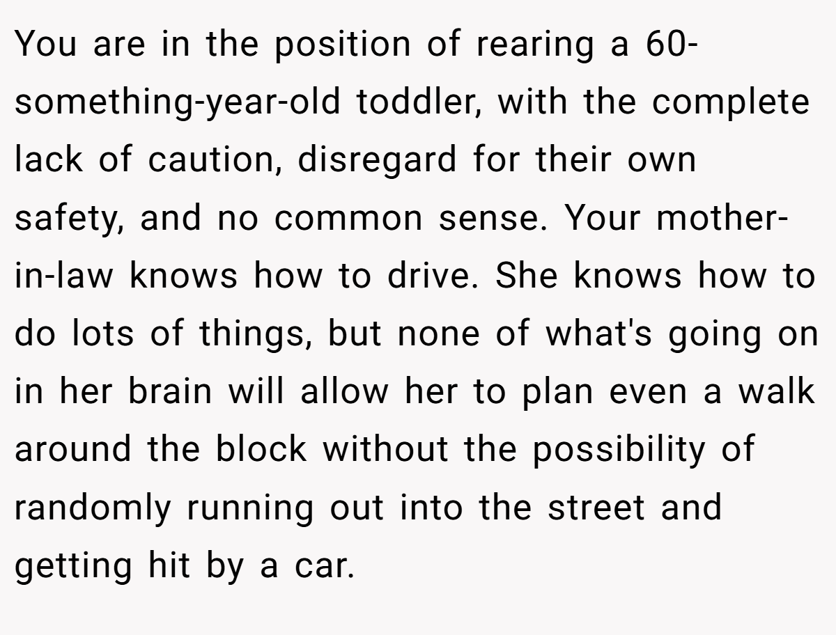 You are in the position of rearing a 60-something-year-old toddler, with the complete lack of caution, disregard for their own safety, and no common sense. Your mother-in-law knows how to drive. She knows how to do lots of things, but none of what's going on in her brain will allow her to plan even a walk around the block without the possibility of randomly running out into the street and getting hit by a car.