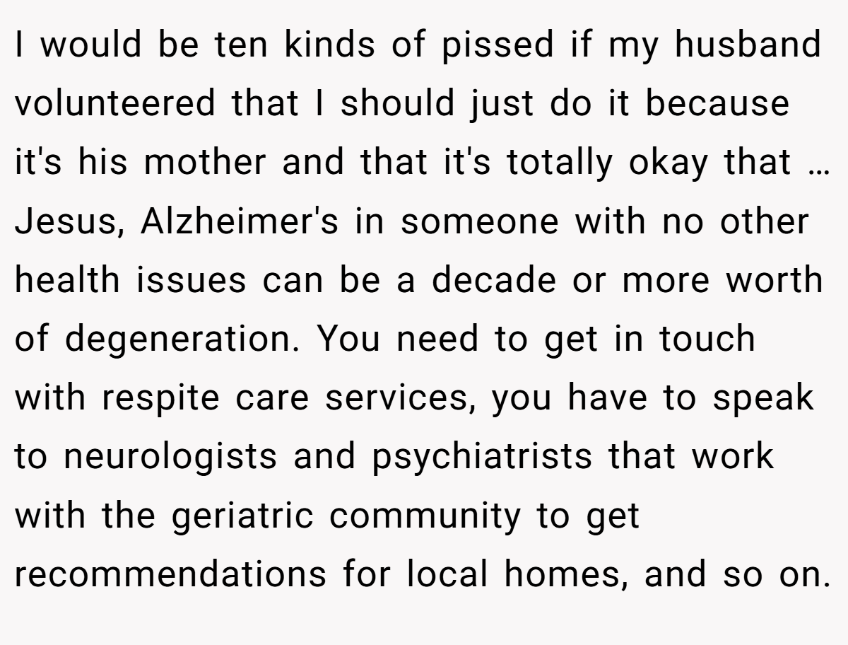 I would be ten kinds of pissed if my husband volunteered that I should just do it because it's his mother and that it's totally okay that … Jesus, Alzheimer's in someone with no other health issues can be a decade or more worth of degeneration. You need to get in touch with respite care services, you have to speak to neurologists and psychiatrists that work with the geriatric community to get recommendations for local homes, and so on.