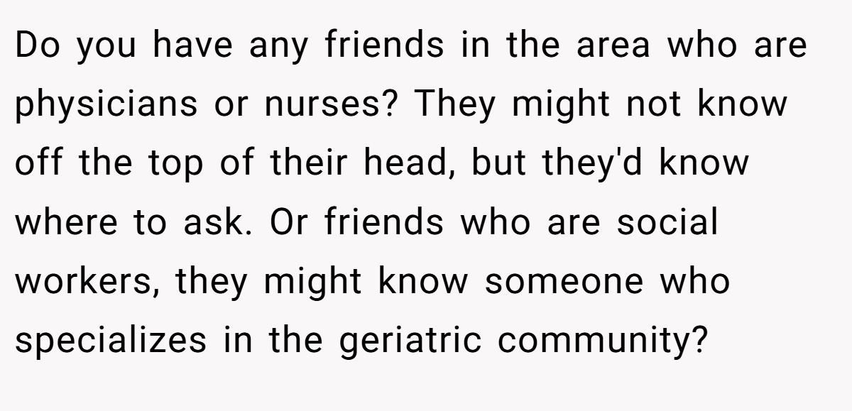 Do you have any friends in the area who are physicians or nurses? They might not know off the top of their head, but they'd know where to ask. Or friends who are social workers, they might know someone who specializes in the geriatric community?