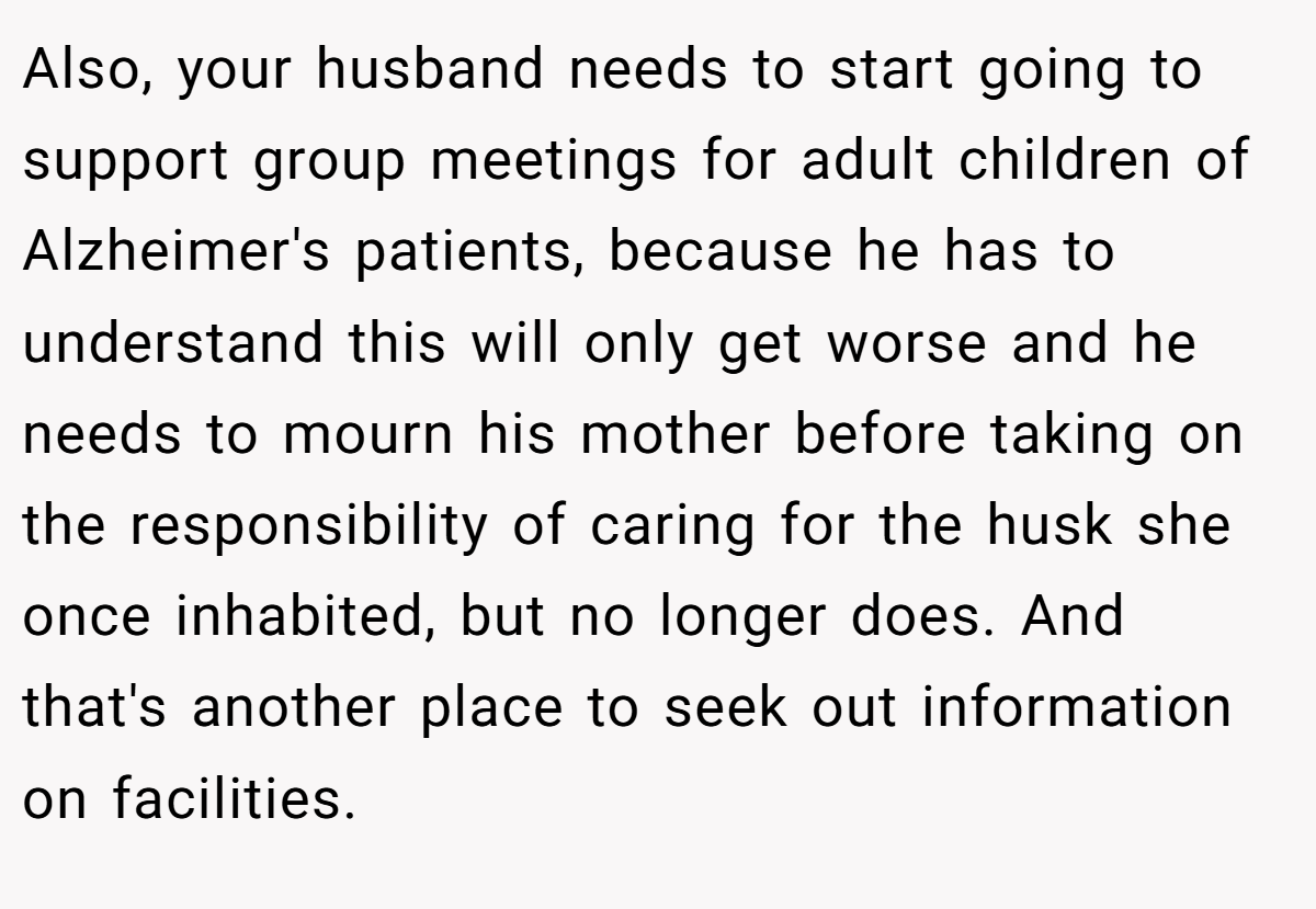 Also, your husband needs to start going to support group meetings for adult children of Alzheimer's patients, because he has to understand this will only get worse and he needs to mourn his mother before taking on the responsibility of caring for the husk she once inhabited, but no longer does. And that's another place to seek out information on facilities.