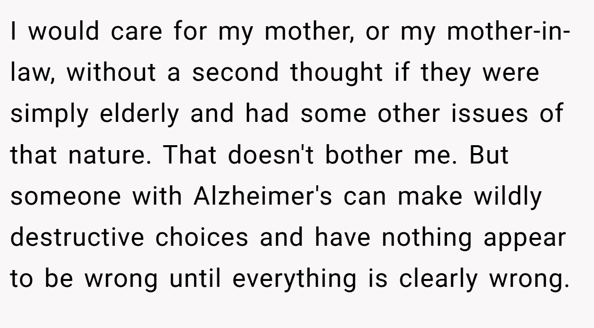 I would care for my mother, or my mother-in-law, without a second thought if they were simply elderly and had some other issues of that nature. That doesn't bother me. But someone with Alzheimer's can make wildly destructive choices and have nothing appear to be wrong until everything is clearly wrong.