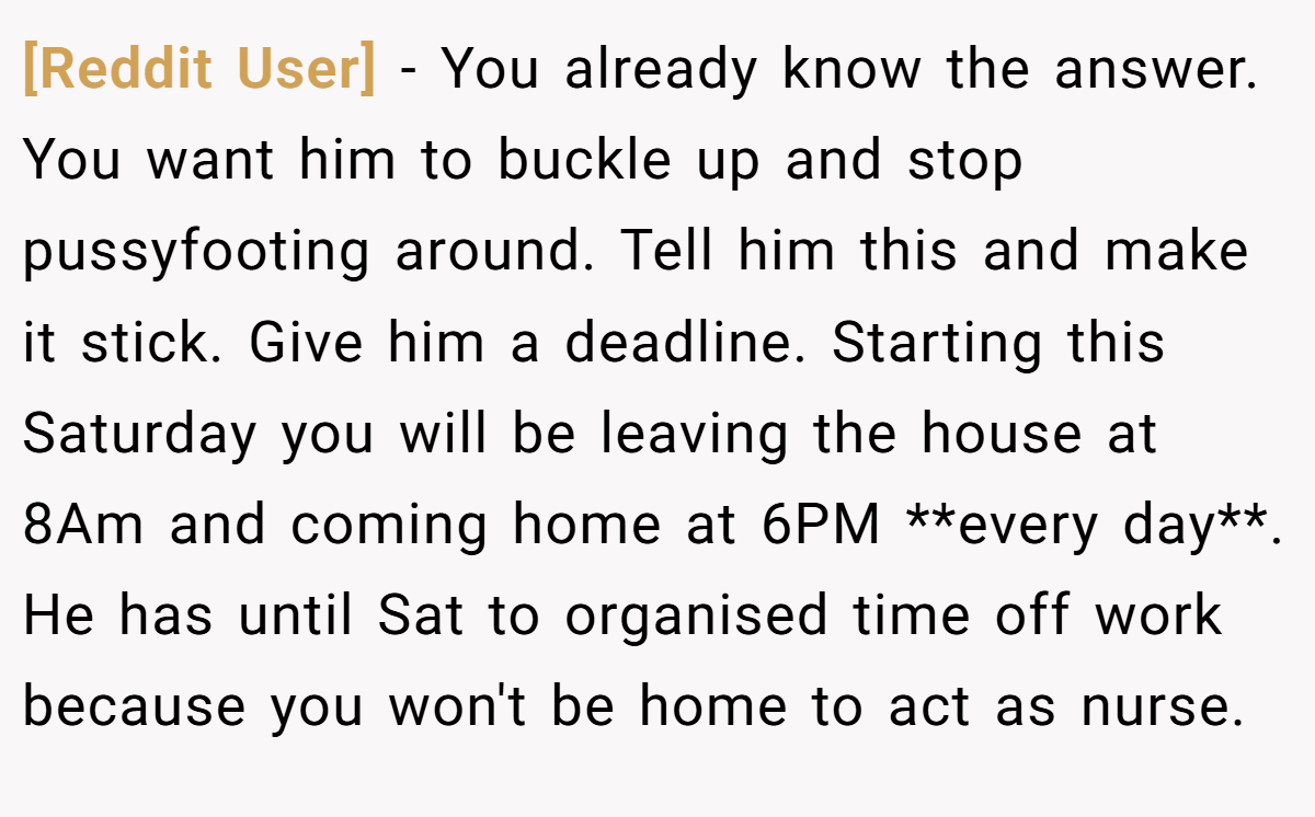 [Reddit User] − You already know the answer. You want him to buckle up and stop pussyfooting around. Tell him this and make it stick. Give him a deadline. Starting this Saturday you will be leaving the house at 8Am and coming home at 6PM **every day**. He has until Sat to organised time off work because you won't be home to act as nurse.