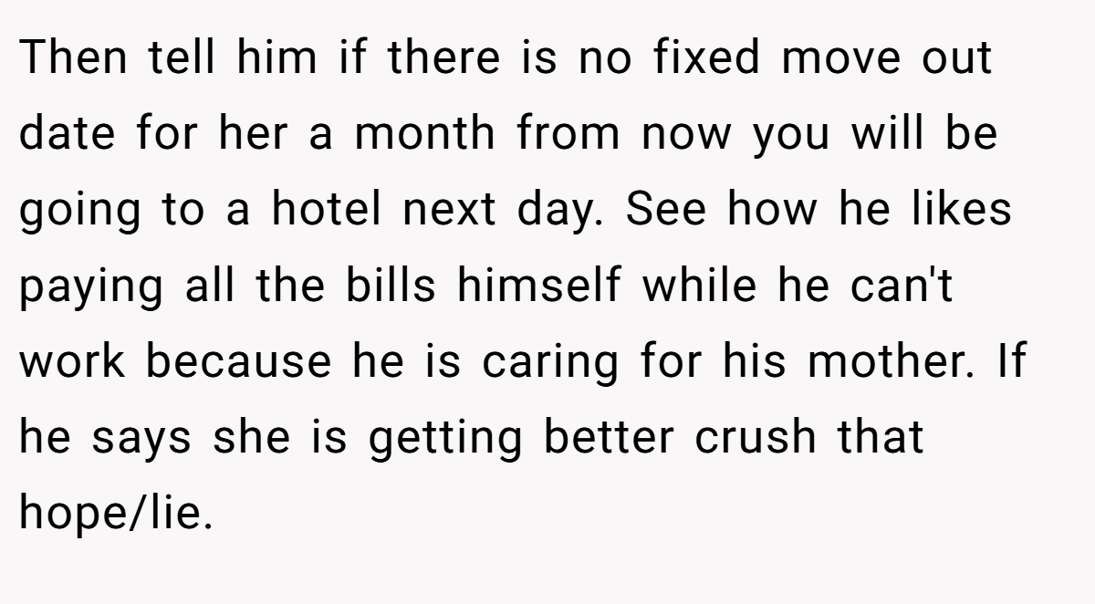 Then tell him if there is no fixed move out date for her a month from now you will be going to a hotel next day. See how he likes paying all the bills himself while he can't work because he is caring for his mother. If he says she is getting better crush that hope/lie.