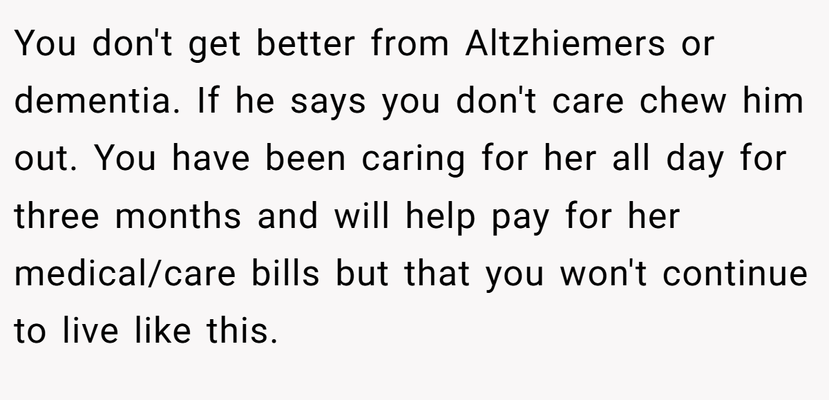 You don't get better from Altzhiemers or dementia. If he says you don't care chew him out. You have been caring for her all day for three months and will help pay for her medical/care bills but that you won't continue to live like this.
