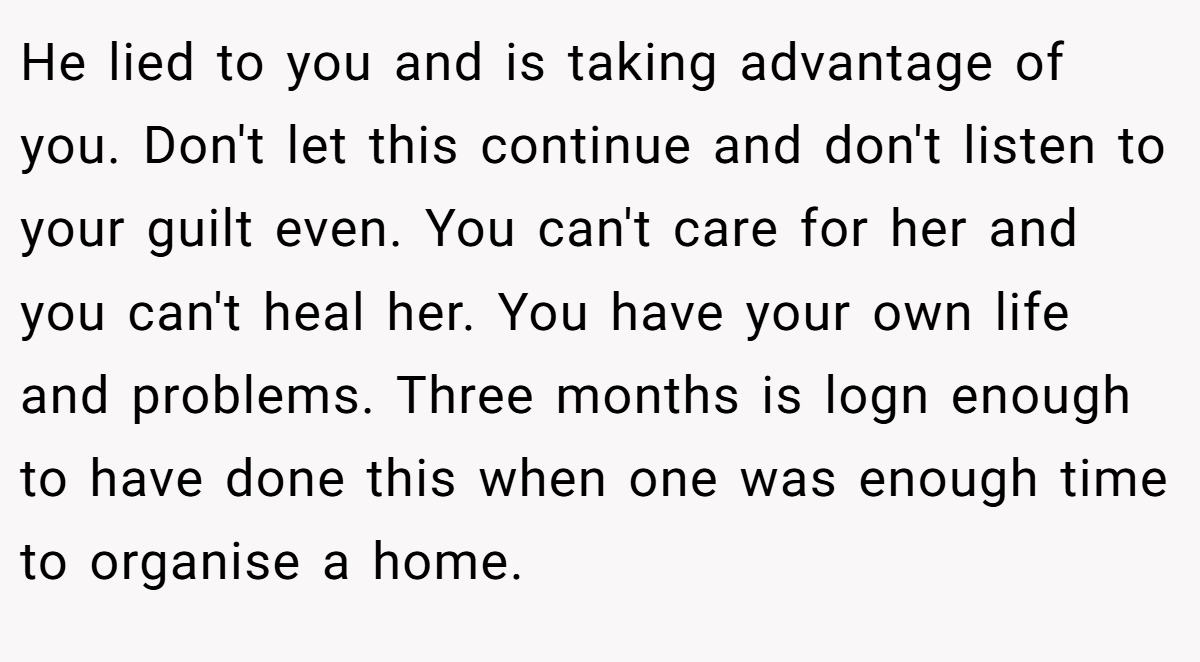 He lied to you and is taking advantage of you. Don't let this continue and don't listen to your guilt even. You can't care for her and you can't heal her. You have your own life and problems. Three months is logn enough to have done this when one was enough time to organise a home.