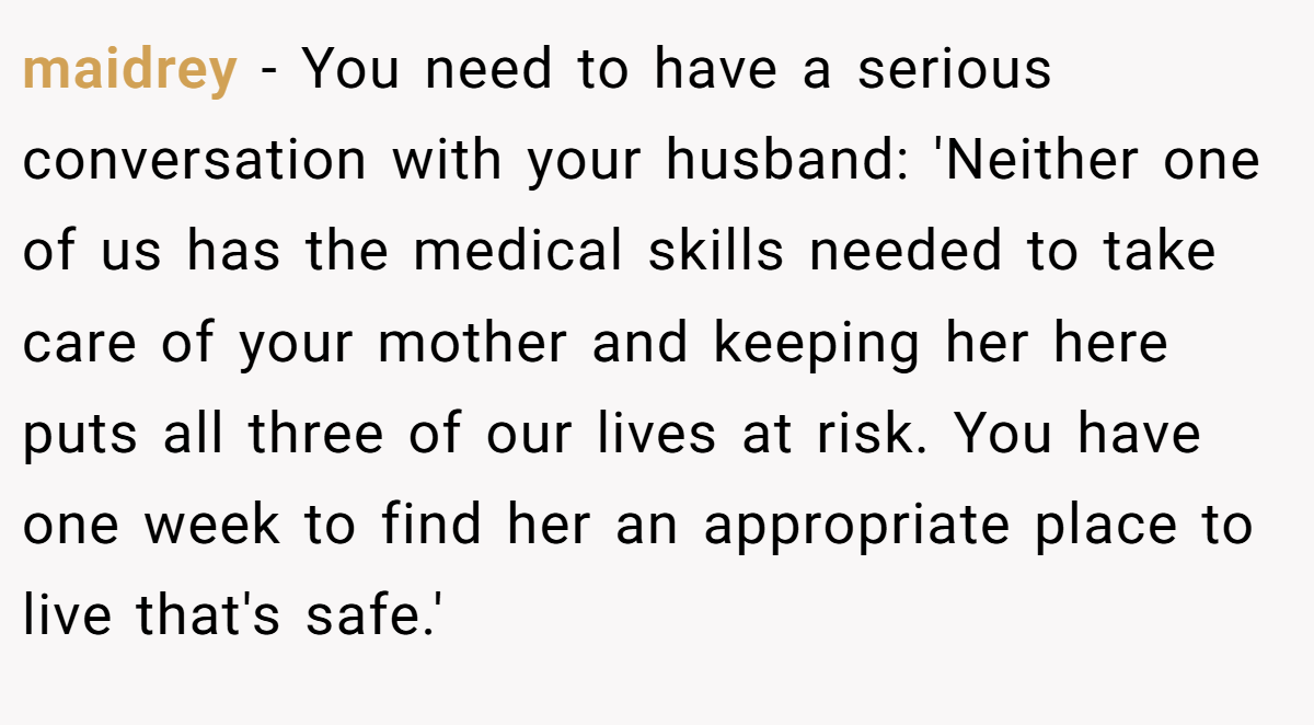 maidrey − You need to have a serious conversation with your husband: 'Neither one of us has the medical skills needed to take care of your mother and keeping her here puts all three of our lives at risk. You have one week to find her an appropriate place to live that's safe.'
