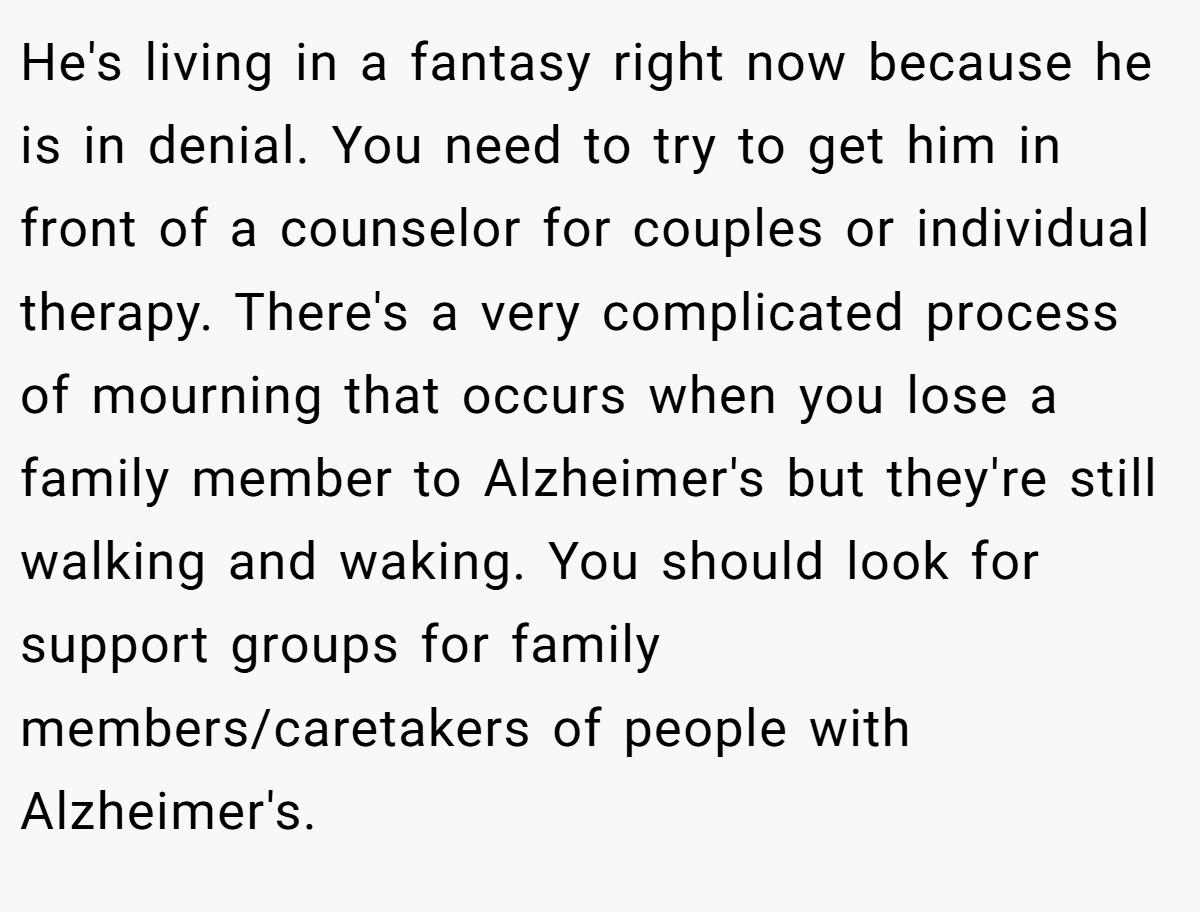 He's living in a fantasy right now because he is in denial. You need to try to get him in front of a counselor for couples or individual therapy. There's a very complicated process of mourning that occurs when you lose a family member to Alzheimer's but they're still walking and waking. You should look for support groups for family members/caretakers of people with Alzheimer's.