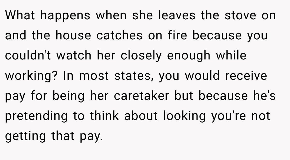 What happens when she leaves the stove on and the house catches on fire because you couldn't watch her closely enough while working? In most states, you would receive pay for being her caretaker but because he's pretending to think about looking you're not getting that pay.