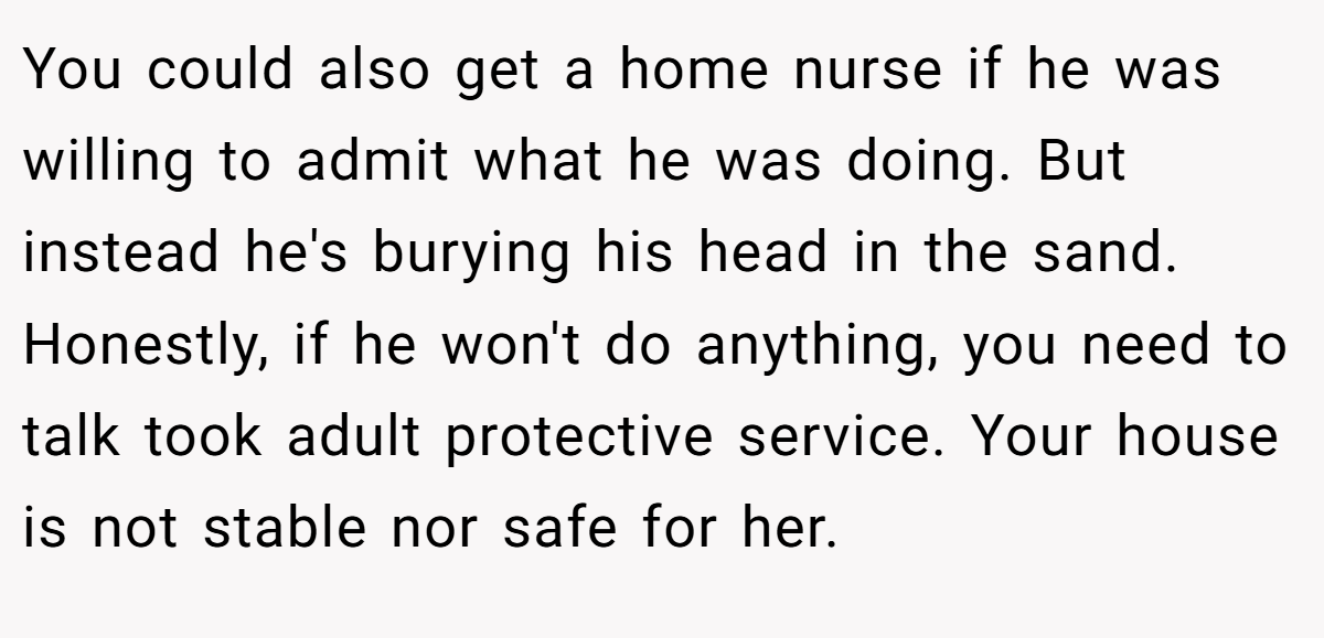 You could also get a home nurse if he was willing to admit what he was doing. But instead he's burying his head in the sand. Honestly, if he won't do anything, you need to talk took adult protective service. Your house is not stable nor safe for her.