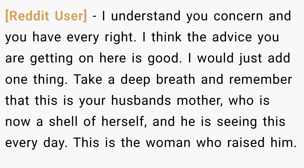 [Reddit User] − I understand you concern and you have every right. I think the advice you are getting on here is good. I would just add one thing. Take a deep breath and remember that this is your husbands mother, who is now a shell of herself, and he is seeing this every day. This is the woman who raised him.