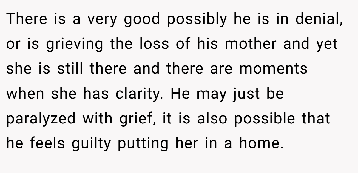 There is a very good possibly he is in denial, or is grieving the loss of his mother and yet she is still there and there are moments when she has clarity. He may just be paralyzed with grief, it is also possible that he feels guilty putting her in a home.