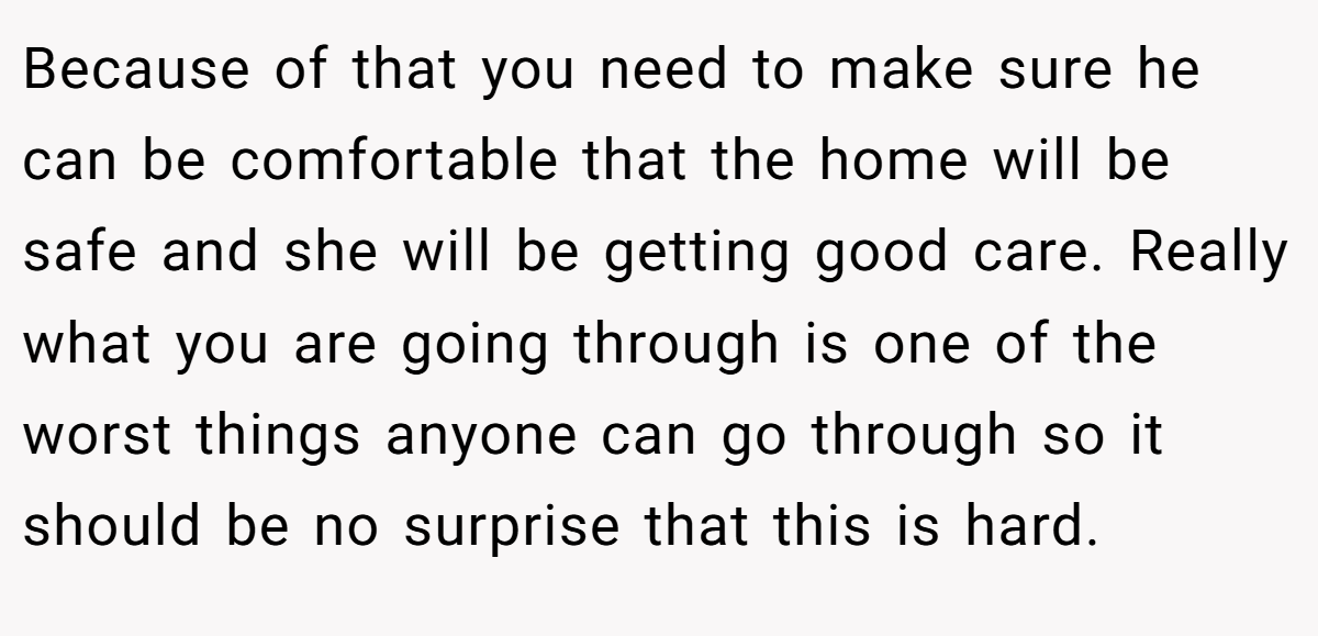 Because of that you need to make sure he can be comfortable that the home will be safe and she will be getting good care. Really what you are going through is one of the worst things anyone can go through so it should be no surprise that this is hard.