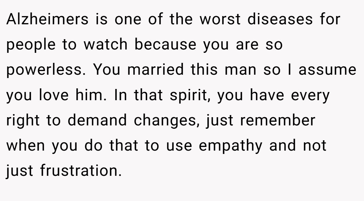 Alzheimers is one of the worst diseases for people to watch because you are so powerless. You married this man so I assume you love him. In that spirit, you have every right to demand changes, just remember when you do that to use empathy and not just frustration.
