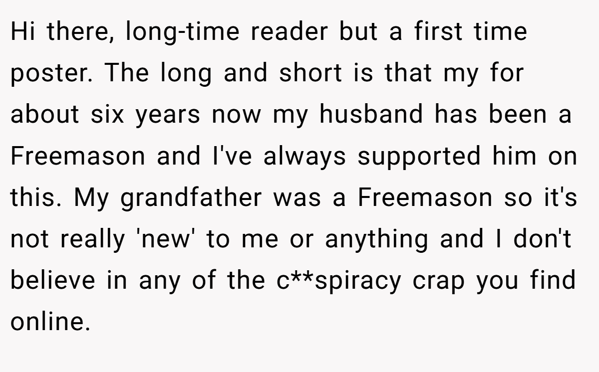Hi there, long-time reader but a first time poster. The long and short is that my for about six years now my husband has been a Freemason and I've always supported him on this. My grandfather was a Freemason so it's not really 'new' to me or anything and I don't believe in any of the c**spiracy crap you find online.