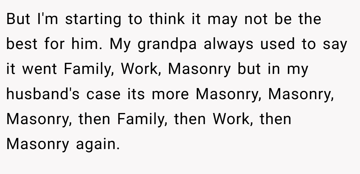 But I'm starting to think it may not be the best for him. My grandpa always used to say it went Family, Work, Masonry but in my husband's case its more Masonry, Masonry, Masonry, then Family, then Work, then Masonry again.