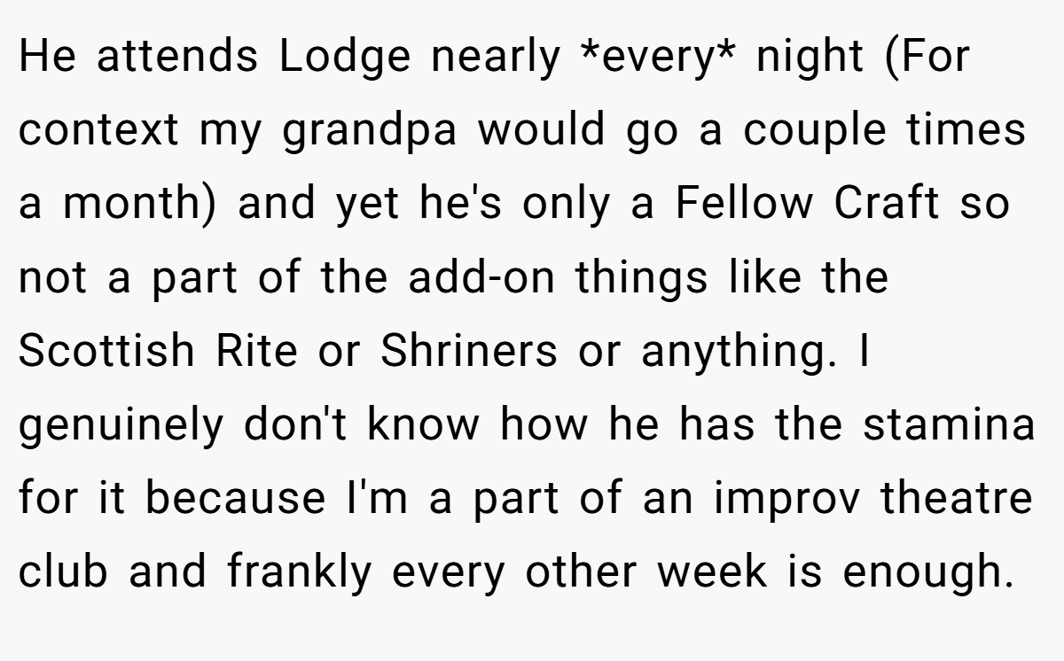 He attends Lodge nearly *every* night (For context my grandpa would go a couple times a month) and yet he's only a Fellow Craft so not a part of the add-on things like the Scottish Rite or Shriners or anything. I genuinely don't know how he has the stamina for it because I'm a part of an improv theatre club and frankly every other week is enough.