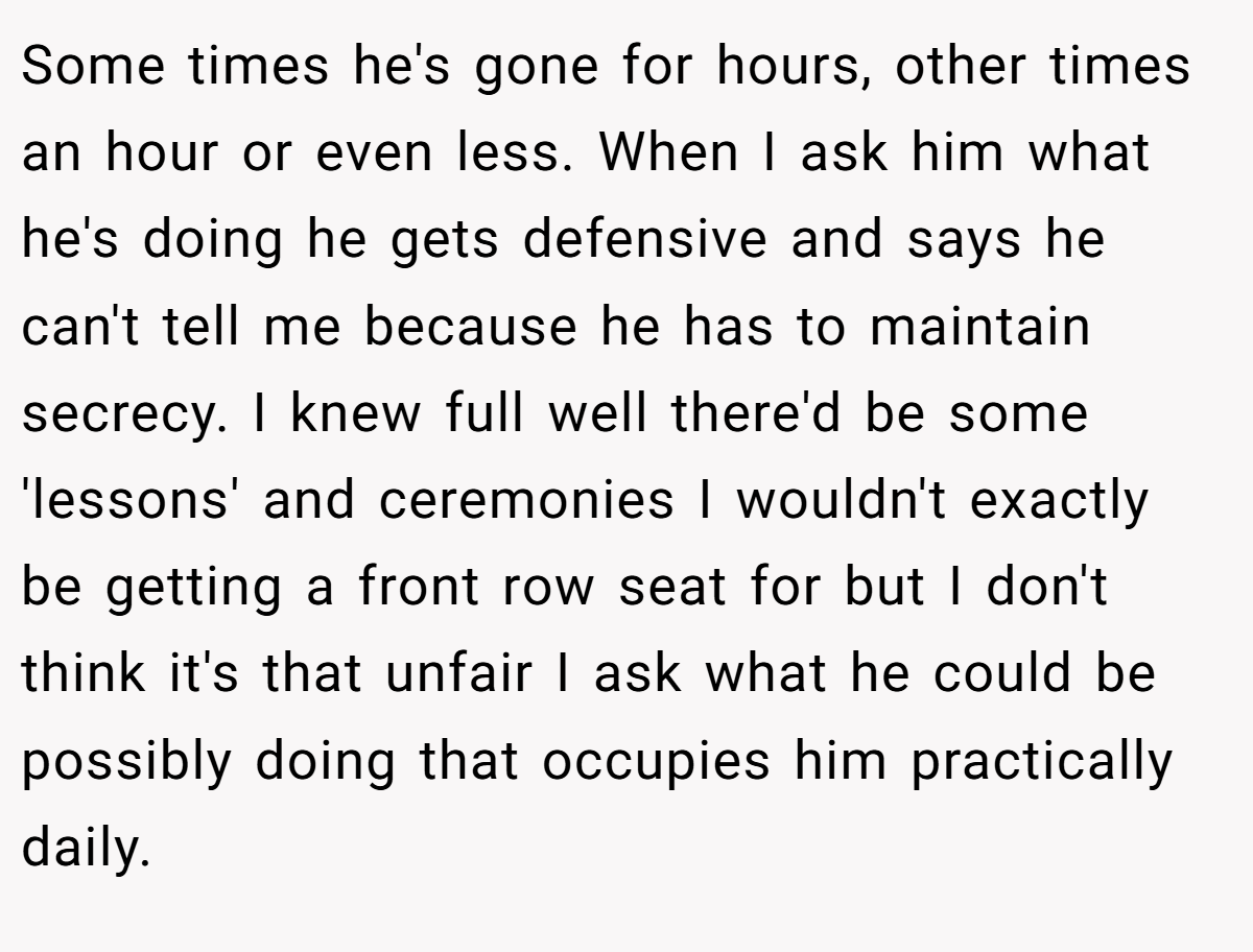 Some times he's gone for hours, other times an hour or even less. When I ask him what he's doing he gets defensive and says he can't tell me because he has to maintain secrecy. I knew full well there'd be some 'lessons' and ceremonies I wouldn't exactly be getting a front row seat for but I don't think it's that unfair I ask what he could be possibly doing that occupies him practically daily.