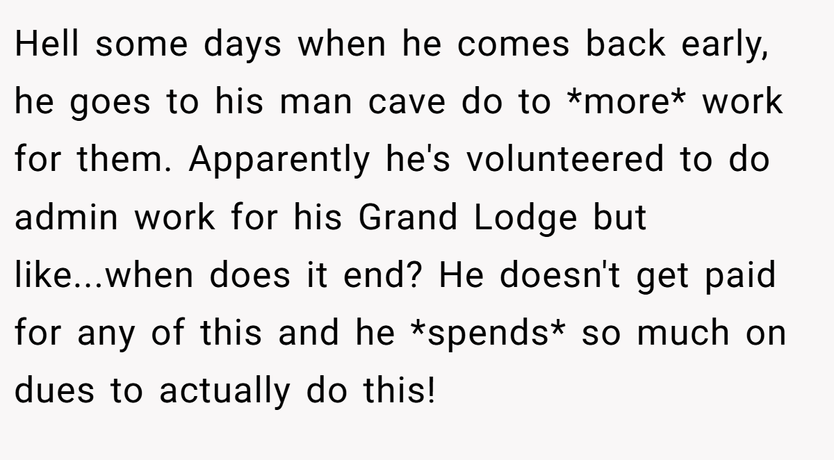 Hell some days when he comes back early, he goes to his man cave do to *more* work for them. Apparently he's volunteered to do admin work for his Grand Lodge but like...when does it end? He doesn't get paid for any of this and he *spends* so much on dues to actually do this!