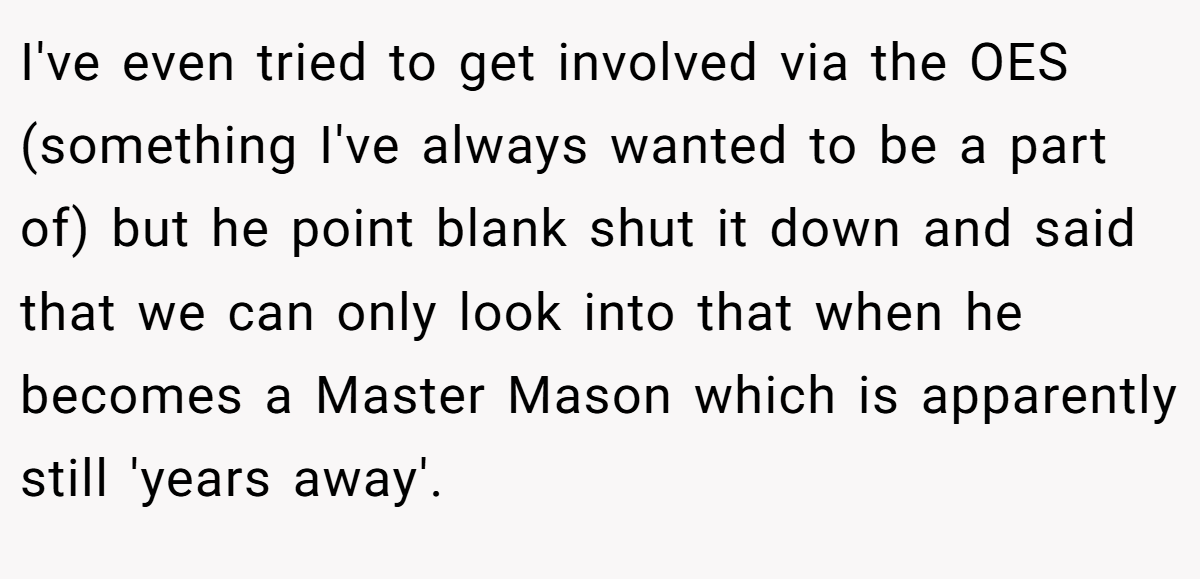 I've even tried to get involved via the OES (something I've always wanted to be a part of) but he point blank shut it down and said that we can only look into that when he becomes a Master Mason which is apparently still 'years away'.