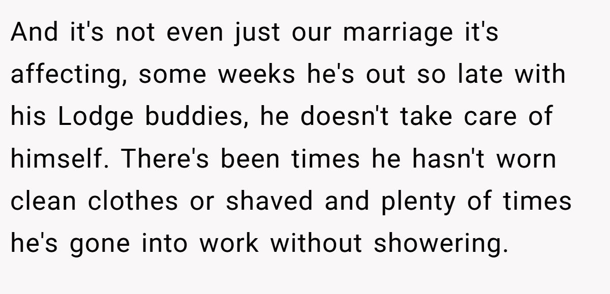 And it's not even just our marriage it's affecting, some weeks he's out so late with his Lodge buddies, he doesn't take care of himself. There's been times he hasn't worn clean clothes or shaved and plenty of times he's gone into work without showering.