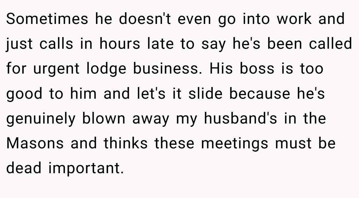 Sometimes he doesn't even go into work and just calls in hours late to say he's been called for urgent lodge business. His boss is too good to him and let's it slide because he's genuinely blown away my husband's in the Masons and thinks these meetings must be dead important.